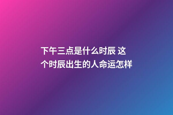 下午三点是什么时辰 这个时辰出生的人命运怎样